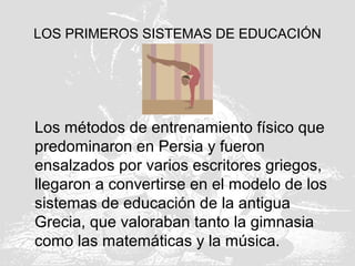 LOS PRIMEROS SISTEMAS DE EDUCACIÓN
Los métodos de entrenamiento físico que
predominaron en Persia y fueron
ensalzados por varios escritores griegos,
llegaron a convertirse en el modelo de los
sistemas de educación de la antigua
Grecia, que valoraban tanto la gimnasia
como las matemáticas y la música.
 
