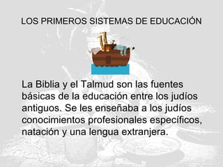 LOS PRIMEROS SISTEMAS DE EDUCACIÓN
La Biblia y el Talmud son las fuentes
básicas de la educación entre los judíos
antiguos. Se les enseñaba a los judíos
conocimientos profesionales específicos,
natación y una lengua extranjera.
 