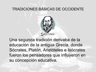 TRADICIONES BÁSICAS DE OCCIDENTE
Una segunda tradición derivaba de la
educación de la antigua Grecia, donde
Sócrates, Platón, Aristóteles e Isócrates
fueron los pensadores que influyeron en
su concepción educativa.
 