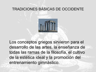 TRADICIONES BÁSICAS DE OCCIDENTE
Los conceptos griegos sirvieron para el
desarrollo de las artes, la enseñanza de
todas las ramas de la filosofía, el cultivo
de la estética ideal y la promoción del
entrenamiento gimnástico.
 