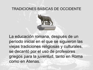 TRADICIONES BÁSICAS DE OCCIDENTE
La educación romana, después de un
período inicial en el que se siguieron las
viejas tradiciones religiosas y culturales,
se decantó por el uso de profesores
griegos para la juventud, tanto en Roma
como en Atenas.
 