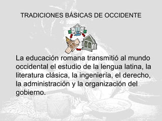 TRADICIONES BÁSICAS DE OCCIDENTE
La educación romana transmitió al mundo
occidental el estudio de la lengua latina, la
literatura clásica, la ingeniería, el derecho,
la administración y la organización del
gobierno.
 