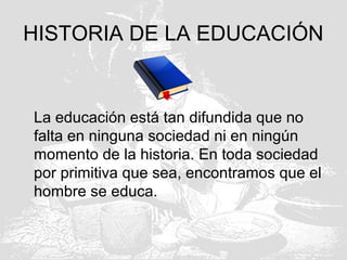 HISTORIA DE LA EDUCACIÓN
La educación está tan difundida que no
falta en ninguna sociedad ni en ningún
momento de la historia. En toda sociedad
por primitiva que sea, encontramos que el
hombre se educa.
 