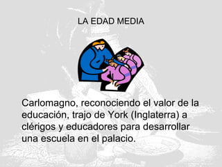 LA EDAD MEDIA
Carlomagno, reconociendo el valor de la
educación, trajo de York (Inglaterra) a
clérigos y educadores para desarrollar
una escuela en el palacio.
 