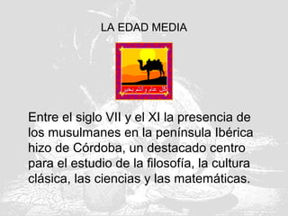 LA EDAD MEDIA
Entre el siglo VII y el XI la presencia de
los musulmanes en la península Ibérica
hizo de Córdoba, un destacado centro
para el estudio de la filosofía, la cultura
clásica, las ciencias y las matemáticas.
 