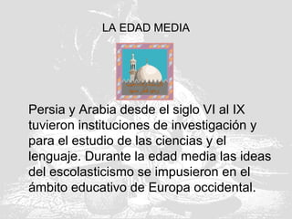 LA EDAD MEDIA
Persia y Arabia desde el siglo VI al IX
tuvieron instituciones de investigación y
para el estudio de las ciencias y el
lenguaje. Durante la edad media las ideas
del escolasticismo se impusieron en el
ámbito educativo de Europa occidental.
 