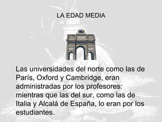 LA EDAD MEDIA
Las universidades del norte como las de
París, Oxford y Cambridge, eran
administradas por los profesores:
mientras que las del sur, como las de
Italia y Alcalá de España, lo eran por los
estudiantes.
 
