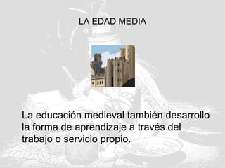 LA EDAD MEDIA
La educación medieval también desarrollo
la forma de aprendizaje a través del
trabajo o servicio propio.
 