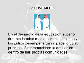 LA EDAD MEDIA
En el desarrollo de la educación superior
durante la edad media, los musulmanes y
los judíos desempeñaron un papel crucial,
pues no sólo promovieron la educación
dentro de sus propias comunidades,
 
