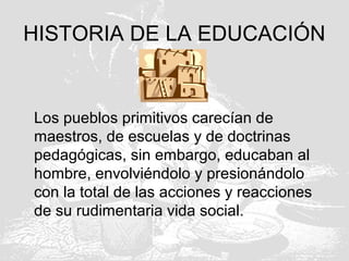 HISTORIA DE LA EDUCACIÓN
Los pueblos primitivos carecían de
maestros, de escuelas y de doctrinas
pedagógicas, sin embargo, educaban al
hombre, envolviéndolo y presionándolo
con la total de las acciones y reacciones
de su rudimentaria vida social.
 