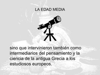 LA EDAD MEDIA
sino que intervinieron también como
intermediarios del pensamiento y la
ciencia de la antigua Grecia a los
estudiosos europeos.
 