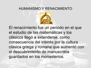 HUMANISMO Y RENACIMIENTO
El renacimiento fue un periodo en el que
el estudio de las matemáticas y los
clásicos llegó a extenderse, como
consecuencia del interés por la cultura
clásica griega y romana que aumentó con
el descubrimiento de manuscritos
guardados en los monasterios.
 