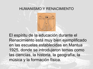 HUMANISMO Y RENACIMIENTO
El espíritu de la educación durante el
Renacimiento está muy bien ejemplificado
en las escuelas establecidas en Mantua
1925, donde se introdujeron temas como
las ciencias, la historia, la geografía, la
música y la formación física.
 