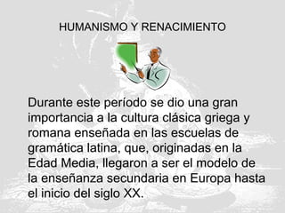 HUMANISMO Y RENACIMIENTO
Durante este período se dio una gran
importancia a la cultura clásica griega y
romana enseñada en las escuelas de
gramática latina, que, originadas en la
Edad Media, llegaron a ser el modelo de
la enseñanza secundaria en Europa hasta
el inicio del siglo XX.
 
