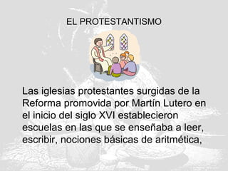 EL PROTESTANTISMO
Las iglesias protestantes surgidas de la
Reforma promovida por Martín Lutero en
el inicio del siglo XVI establecieron
escuelas en las que se enseñaba a leer,
escribir, nociones básicas de aritmética,
 