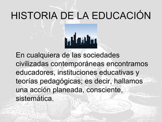 HISTORIA DE LA EDUCACIÓN
En cualquiera de las sociedades
civilizadas contemporáneas encontramos
educadores, instituciones educativas y
teorías pedagógicas; es decir, hallamos
una acción planeada, consciente,
sistemática.
 