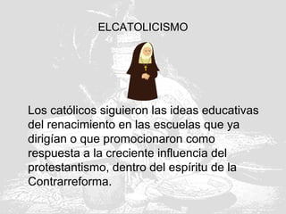 ELCATOLICISMO
Los católicos siguieron las ideas educativas
del renacimiento en las escuelas que ya
dirigían o que promocionaron como
respuesta a la creciente influencia del
protestantismo, dentro del espíritu de la
Contrarreforma.
 