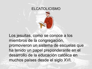 ELCATOLICISMO
Los jesuitas, como se conoce a los
miembros de la congregación,
promovieron un sistema de escuelas que
ha tenido un papel preponderante en el
desarrollo de la educación católica en
muchos países desde el siglo XVI.
 