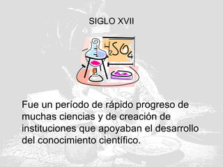 SIGLO XVII
Fue un período de rápido progreso de
muchas ciencias y de creación de
instituciones que apoyaban el desarrollo
del conocimiento científico.
 