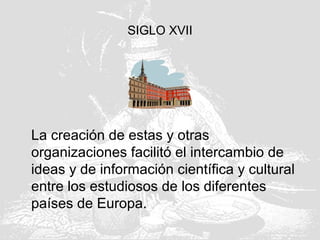 SIGLO XVII
La creación de estas y otras
organizaciones facilitó el intercambio de
ideas y de información científica y cultural
entre los estudiosos de los diferentes
países de Europa.
 
