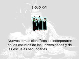 SIGLO XVII
Nuevos temas científicos se incorporaron
en los estudios de las universidades y de
las escuelas secundarias.
 