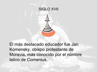SIGLO XVII
El más destacado educador fue Jan
Komensky, obispo protestante de
Moravia, más conocido por el nombre
latino de Comenius.
 