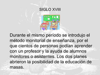 SIGLO XVIII
Durante el mismo período se introdujo el
método monitorial de enseñanza, por el
que cientos de personas podían aprender
con un profesor y la ayuda de alumnos
monitores o asistentes. Los dos planes
abrieron la posibilidad de la educación de
masas.
 