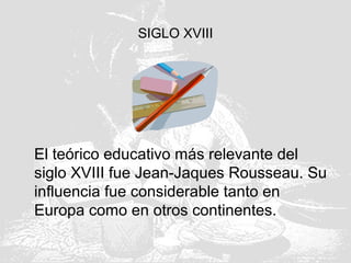SIGLO XVIII
El teórico educativo más relevante del
siglo XVIII fue Jean-Jaques Rousseau. Su
influencia fue considerable tanto en
Europa como en otros continentes.
 