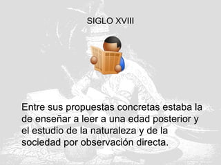SIGLO XVIII
Entre sus propuestas concretas estaba la
de enseñar a leer a una edad posterior y
el estudio de la naturaleza y de la
sociedad por observación directa.
 