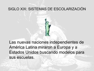 SIGLO XIX: SISTEMAS DE ESCOLARIZACIÓN
Las nuevas naciones independientes de
América Latina miraron a Europa y a
Estados Unidos buscando modelos para
sus escuelas.
 