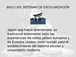 SIGLO XIX: SISTEMAS DE ESCOLARIZACIÓN
Japón que había abandonado su
tradicional aislamiento tomo las
experiencias de varios países europeos y
de Estados Unidos como modelo para el
establecimiento del sistema escolar y
universitario moderno.
 