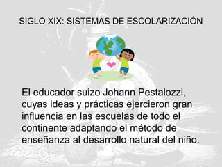 SIGLO XIX: SISTEMAS DE ESCOLARIZACIÓN
El educador suizo Johann Pestalozzi,
cuyas ideas y prácticas ejercieron gran
influencia en las escuelas de todo el
continente adaptando el método de
enseñanza al desarrollo natural del niño.
 