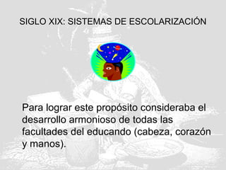 SIGLO XIX: SISTEMAS DE ESCOLARIZACIÓN
Para lograr este propósito consideraba el
desarrollo armonioso de todas las
facultades del educando (cabeza, corazón
y manos).
 