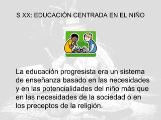 S XX: EDUCACIÓN CENTRADA EN EL NIÑO
La educación progresista era un sistema
de enseñanza basado en las necesidades
y en las potencialidades del niño más que
en las necesidades de la sociedad o en
los preceptos de la religión.
 