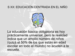 S XX: EDUCACIÓN CENTRADA EN EL NIÑO
La educación básica obligatoria es hoy
prácticamente universal, pero la realidad
indica que un amplio número de niños
(quizá el 50% de los que están en edad
escolar en todo el mundo) no acuden a la
escuela.
 