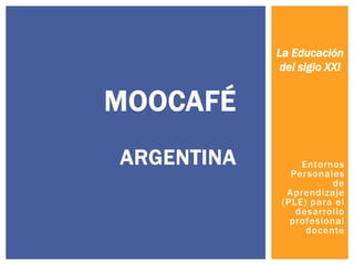 La Educación
del siglo XXI

MOOCAFÉ
ARGENTINA

Entornos
Personales
de
Aprendizaje
(PLE) para el
desarrollo
profesional
docente

 
