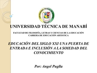 UNIVERSIDAD TÉCNICA DE MANABÍ
  FACULTAD DE FILOSOFÍA, LETRAS Y CIENCIAS DE LA EDUCACIÓN
              CARRERA DE EDUCACIÓN ARTISTICA



EDUCACIÓN DEL SIGLO XXI UNA PUERTA DE
 ENTRADA E INCLUSIÓN A LA SOIEDAD DEL
            CONOCIMIENTO


                  Por: Angel Puglla
 