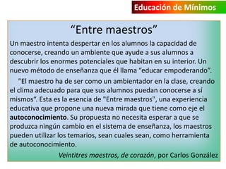 Educación de Mínimos

“Entre maestros”
Un maestro intenta despertar en los alumnos la capacidad de
conocerse, creando un ambiente que ayude a sus alumnos a
descubrir los enormes potenciales que habitan en su interior. Un
nuevo método de enseñanza que él llama “educar empoderando”.
"El maestro ha de ser como un ambientador en la clase, creando
el clima adecuado para que sus alumnos puedan conocerse a sí
mismos“. Esta es la esencia de "Entre maestros", una experiencia
educativa que propone una nueva mirada que tiene como eje el
autoconocimiento. Su propuesta no necesita esperar a que se
produzca ningún cambio en el sistema de enseñanza, los maestros
pueden utilizar los temarios, sean cuales sean, como herramienta
de autoconocimiento.
Veintitres maestros, de corazón, por Carlos González

 