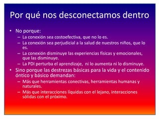 Por qué nos desconectamos dentro
• No porque:
– La conexión sea costoefectiva, que no lo es.
– La conexión sea perjudicial a la salud de nuestros niños, que lo
es.
– La conexión disminuye las experiencias físicas y emocionales,
que las disminuye.
– La PDI perturba el aprendizaje, ni lo aumenta ni lo disminuye.

• Sino porque las destrezas básicas para la vida y el contenido
óntico y básico demandan:
– Más que herramientas conectivas, herramientas humanas y
naturales.
– Más que interacciones líquidas con el lejano, interacciones
sólidas con el próximo.

 