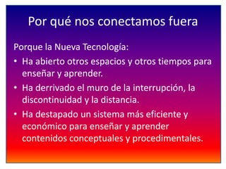 Por qué nos conectamos fuera
Porque la Nueva Tecnología:
• Ha abierto otros espacios y otros tiempos para
enseñar y aprender.
• Ha derrivado el muro de la interrupción, la
discontinuidad y la distancia.
• Ha destapado un sistema más eficiente y
económico para enseñar y aprender
contenidos conceptuales y procedimentales.

 