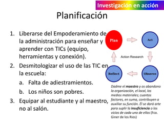 Investigación en acción

Planificación
1. Liberarse del Empoderamiento de
la administración para enseñar y Plan
aprender con TICs (equipo,
herramientas y conexión).
2. Desmitologizar el uso de las TIC en
la escuela:
a. Falta de adiestramientos.
Dadme el maestro y os abandono
la organización, el local, los
b. Los niños son pobres.
medios materiales; cuantos
en suma,
3. Equipar al estudiante y al maestro, factores,su función. contribuyen a
auxiliar
Él se dará arte
para suplir la insuficiencia o los
no al salón.
vicios de cada uno de ellos (Fco.
Giner de los Rios)

 