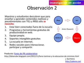 Investigación en acción 
Observación 2 
Maestros y estudiantes descubren que para 
enseñar y aprender contenidos noéticos y 
pocedimentales con TICs y RRSS sólo se 
necesita: 
1. Estar bien conectados fuera de la escuela 
2. Programas y herramientas gratuitas de 
productividad en web. 
3. Equipo propio. 
4. Soportes intangibles gratuitos 
5. La escuela en Internet. 
6. Redes sociales para interaccionar, 
participar y compartir. 
Observe 
Producto: Faros de PR colaborativo 
http://bblanube.blogspot.com/2012/11/faros-laminas-y-la-educacion-de-minimos.html 
j. Quintana 
http://saberes.net 
 