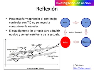 Investigación en acción 
Reflexión 
• Para enseñar y aprender el contenido 
curricular con TIC no se necesita 
conexión en la escuela. 
• El estudiante se las arregla para adquirir 
equipo y conectarse fuera de la escuela. 
j. Quintana 
http://saberes.net 
Reflect 
 