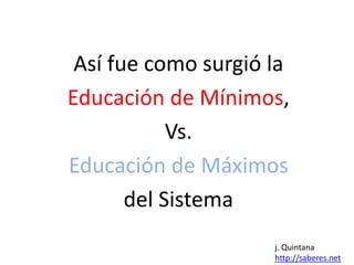 Así fue como surgió la 
Educación de Mínimos, 
Vs. 
Educación de Máximos 
del Sistema 
j. Quintana 
http://saberes.net 
 