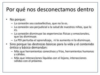 Por qué nos desconectamos dentro 
• No porque: 
– La conexión sea costoefectiva, que no lo es. 
– La conexión sea perjudicial a la salud de nuestros niños, que lo 
es. 
– La conexión disminuye las experiencias físicas y emocionales, 
que las disminuye. 
– La PDI perturba el aprendizaje, ni lo aumenta ni lo disminuye. 
• Sino porque las destrezas básicas para la vida y el contenido 
óntico y básico demandan: 
– Más que herramientas conectivas y frías, herramientas humanas 
y cálidas. 
– Más que interacciones líquidas con el lejano, interacciones 
sólidas con el próximo. 
 