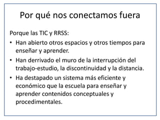 Por qué nos conectamos fuera 
Porque las TIC y RRSS: 
• Han abierto otros espacios y otros tiempos para 
enseñar y aprender. 
• Han derrivado el muro de la interrupción del 
trabajo-estudio, la discontinuidad y la distancia. 
• Ha destapado un sistema más eficiente y 
económico que la escuela para enseñar y 
aprender contenidos conceptuales y 
procedimentales. 
 