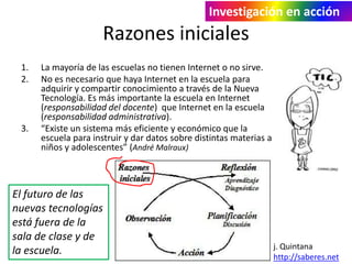 Investigación en acción 
Razones iniciales 
1. La mayoría de las escuelas no tienen Internet o no sirve. 
2. No es necesario que haya Internet en la escuela para 
adquirir y compartir conocimiento a través de la Nueva 
Tecnología. Es más importante la escuela en Internet 
(responsabilidad del docente) que Internet en la escuela 
(responsabilidad administrativa). 
3. “Existe un sistema más eficiente y económico que la 
escuela para instruir y dar datos sobre distintas materias a 
niños y adolescentes” (André Malraux) 
j. Quintana 
http://saberes.net 
El futuro de las 
nuevas tecnologías 
está fuera de la 
sala de clase y de 
la escuela. 
 