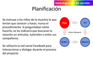 Investigación en acción 
Planificación 
Plan 
Se instruye a los niños de la muestra lo que 
tenían que conocer y hacer, nunca el 
procedimiento. Si preguntaban cómo 
hacerlo, se les indicaría que buscaran la 
solución en artículos, tutoriales o entre sus 
compañeros. 
Se utilizaría la red social Facebook para 
interaccionar y dialogar durante el proceso 
del proyecto. 
 