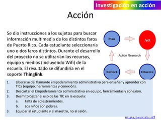 Acción 
Investigación en acción 
Se dio instrucciones a los sujetos para buscar 
información multimedia de los distintos faros 
de Puerto Rico. Cada estudiante seleccionaría 
uno o dos faros distintos. Durante el desarrollo 
del proyecto no se utilizarían los recursos, 
equipo y medios (incluyendo Wifi) de la 
escuela. El resultado se difundiría en el 
soporte Thinglink. 
1. Liberarse del flamante empoderamiento administrativo para enseñar y aprender con 
Act 
j. Quintana 
http://saberes.net 
TICs (equipo, herramientas y conexión). 
2. Descartar el Empoderamiento administrativo en equipo, herramientas y conexión. 
3. Desmitologizar el uso de las TIC en la escuela: 
a. Falta de adiestramientos. 
b. Los niños son pobres. 
3. Equipar al estudiante y al maestro, no al salón. 
 