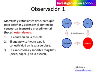 Investigación en acción 
Observación 1 
Maestros y estudiantes descubren que 
para enseñar y aprender el contenido 
conceptual (concer) y procedimental 
(hacer) están demás: 
1. La conexión en la escuela. 
2. El equipo y software para la 
conectividad en la sala de clase. 
3. Las impresoras y soportes tangibles 
(disco, papel…) en la escuela. 
Observe 
j. Quintana 
http://saberes.net 
 